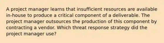 A project manager learns that insufficient resources are available in-house to produce a critical component of a deliverable. The project manager outsources the production of this component by contracting a vendor. Which threat response strategy did the project manager use?