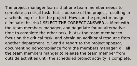 The project manager learns that one team member needs to complete a critical task that is outside of the project, resulting in a scheduling risk for the project. How can the project manager eliminate this risk? SELECT THE CORRECT ANSWER a. Meet with the team members manager, and negotiate for an alternative time to complete the other task. b. Ask the team member to focus on the critical task, and obtain an additional resource from another department. c. Send a report to the project sponsor, documenting noncompliance from the members manager. d. Tell the team members manger to release the team member from outside activities until the scheduled project activity is complete.