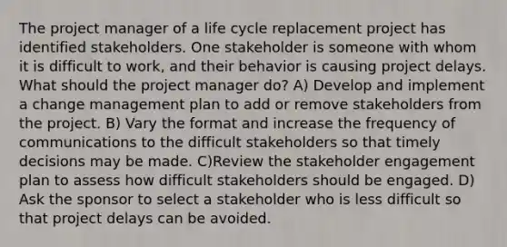 The project manager of a life cycle replacement project has identified stakeholders. One stakeholder is someone with whom it is difficult to work, and their behavior is causing project delays. What should the project manager do? A) Develop and implement a change management plan to add or remove stakeholders from the project. B) Vary the format and increase the frequency of communications to the difficult stakeholders so that timely decisions may be made. C)Review the stakeholder engagement plan to assess how difficult stakeholders should be engaged. D) Ask the sponsor to select a stakeholder who is less difficult so that project delays can be avoided.