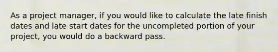 As a project manager, if you would like to calculate the late finish dates and late start dates for the uncompleted portion of your project, you would do a backward pass.