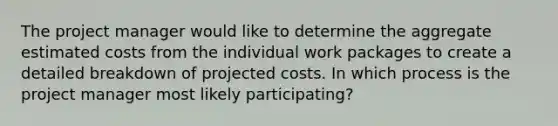 The project manager would like to determine the aggregate estimated costs from the individual work packages to create a detailed breakdown of projected costs. In which process is the project manager most likely participating?