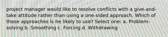 project manager would like to resolve conflicts with a give-and-take attitude rather than using a one-sided approach. Which of these approaches is he likely to use? Select one: a. Problem-solving b. Smoothing c. Forcing d. Withdrawing