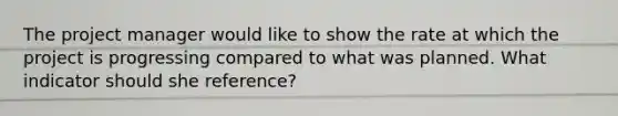 The project manager would like to show the rate at which the project is progressing compared to what was planned. What indicator should she reference?