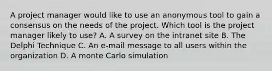 A project manager would like to use an anonymous tool to gain a consensus on the needs of the project. Which tool is the project manager likely to use? A. A survey on the intranet site B. The Delphi Technique C. An e-mail message to all users within the organization D. A monte Carlo simulation