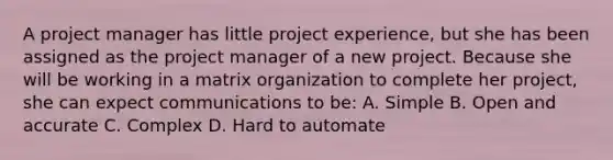 A project manager has little project experience, but she has been assigned as the project manager of a new project. Because she will be working in a matrix organization to complete her project, she can expect communications to be: A. Simple B. Open and accurate C. Complex D. Hard to automate