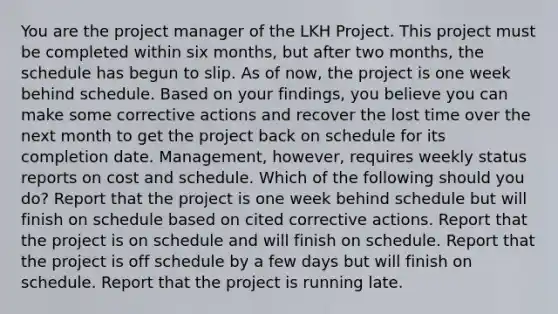 You are the project manager of the LKH Project. This project must be completed within six months, but after two months, the schedule has begun to slip. As of now, the project is one week behind schedule. Based on your findings, you believe you can make some corrective actions and recover the lost time over the next month to get the project back on schedule for its completion date. Management, however, requires weekly status reports on cost and schedule. Which of the following should you do? Report that the project is one week behind schedule but will finish on schedule based on cited corrective actions. Report that the project is on schedule and will finish on schedule. Report that the project is off schedule by a few days but will finish on schedule. Report that the project is running late.