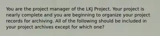 You are the project manager of the LKJ Project. Your project is nearly complete and you are beginning to organize your project records for archiving. All of the following should be included in your project archives except for which one?