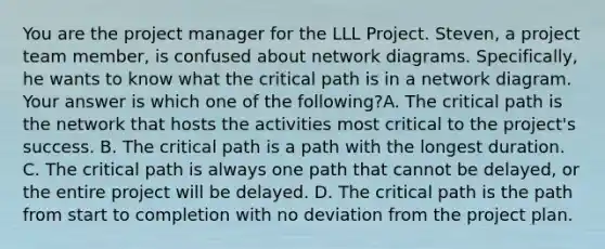 You are the project manager for the LLL Project. Steven, a project team member, is confused about network diagrams. Specifically, he wants to know what the critical path is in a network diagram. Your answer is which one of the following?A. The critical path is the network that hosts the activities most critical to the project's success. B. The critical path is a path with the longest duration. C. The critical path is always one path that cannot be delayed, or the entire project will be delayed. D. The critical path is the path from start to completion with no deviation from the project plan.