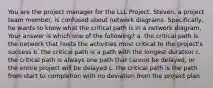 You are the project manager for the LLL Project. Steven, a project team member, is confused about network diagrams. Specifically, he wants to know what the critical path is in a network diagram. Your answer is which one of the following? a. the critical path is the network that hosts the activities most critical to the project's success b. the critical path is a path with the longest duration c. the critical path is always one path that cannot be delayed, or the entire project will be delayed c. the critical path is the path from start to completion with no deviation from the project plan