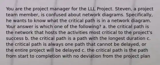 You are the project manager for the LLL Project. Steven, a project team member, is confused about network diagrams. Specifically, he wants to know what the critical path is in a network diagram. Your answer is which one of the following? a. the critical path is the network that hosts the activities most critical to the project's success b. the critical path is a path with the longest duration c. the critical path is always one path that cannot be delayed, or the entire project will be delayed c. the critical path is the path from start to completion with no deviation from the project plan