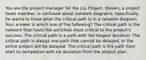 You are the project manager for the LLL Project. Steven, a project team member, is confused about network diagrams. Specifically, he wants to know what the critical path is in a network diagram. Your answer is which one of the following? The critical path is the network that hosts the activities most critical to the project's success. The critical path is a path with the longest duration. The critical path is always one path that cannot be delayed, or the entire project will be delayed. The critical path is the path from start to completion with no deviation from the project plan.