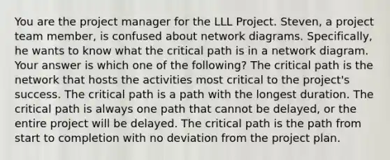 You are the project manager for the LLL Project. Steven, a project team member, is confused about network diagrams. Specifically, he wants to know what the critical path is in a network diagram. Your answer is which one of the following? The critical path is the network that hosts the activities most critical to the project's success. The critical path is a path with the longest duration. The critical path is always one path that cannot be delayed, or the entire project will be delayed. The critical path is the path from start to completion with no deviation from the project plan.