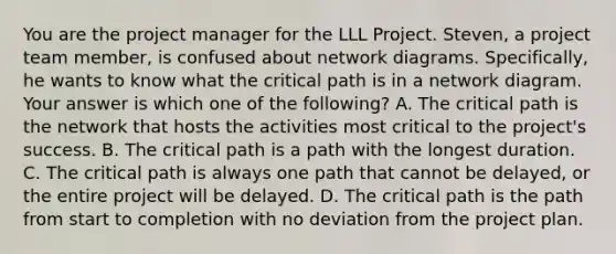 You are the project manager for the LLL Project. Steven, a project team member, is confused about network diagrams. Specifically, he wants to know what the critical path is in a network diagram. Your answer is which one of the following? A. The critical path is the network that hosts the activities most critical to the project's success. B. The critical path is a path with the longest duration. C. The critical path is always one path that cannot be delayed, or the entire project will be delayed. D. The critical path is the path from start to completion with no deviation from the project plan.