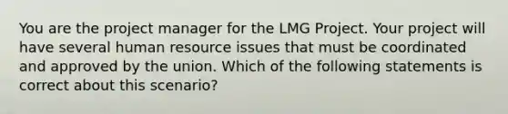 You are the project manager for the LMG Project. Your project will have several human resource issues that must be coordinated and approved by the union. Which of the following statements is correct about this scenario?