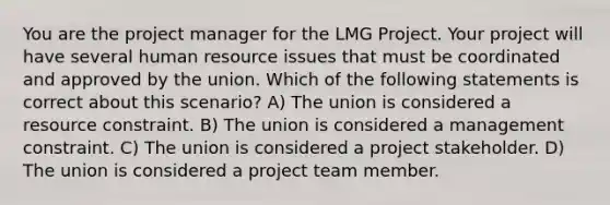 You are the project manager for the LMG Project. Your project will have several human resource issues that must be coordinated and approved by the union. Which of the following statements is correct about this scenario? A) The union is considered a resource constraint. B) The union is considered a management constraint. C) The union is considered a project stakeholder. D) The union is considered a project team member.