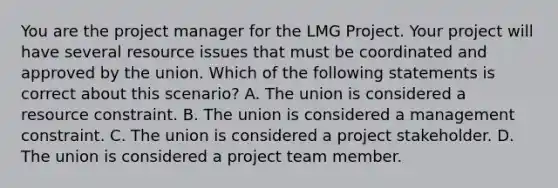 You are the project manager for the LMG Project. Your project will have several resource issues that must be coordinated and approved by the union. Which of the following statements is correct about this scenario? A. The union is considered a resource constraint. B. The union is considered a management constraint. C. The union is considered a project stakeholder. D. The union is considered a project team member.