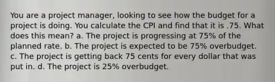 You are a project manager, looking to see how the budget for a project is doing. You calculate the CPI and find that it is .75. What does this mean? a. The project is progressing at 75% of the planned rate. b. The project is expected to be 75% overbudget. c. The project is getting back 75 cents for every dollar that was put in. d. The project is 25% overbudget.