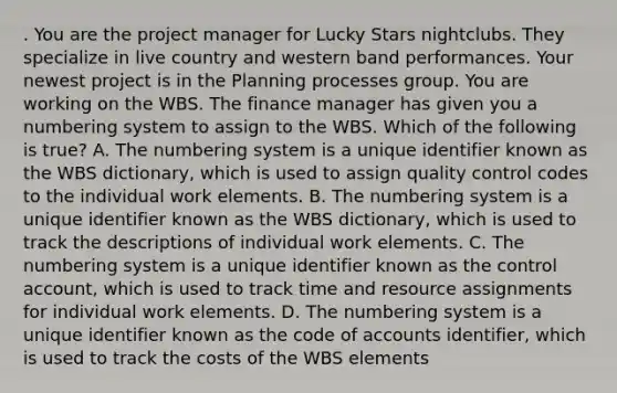 . You are the project manager for Lucky Stars nightclubs. They specialize in live country and western band performances. Your newest project is in the Planning processes group. You are working on the WBS. The finance manager has given you a numbering system to assign to the WBS. Which of the following is true? A. The numbering system is a unique identifier known as the WBS dictionary, which is used to assign quality control codes to the individual work elements. B. The numbering system is a unique identifier known as the WBS dictionary, which is used to track the descriptions of individual work elements. C. The numbering system is a unique identifier known as the control account, which is used to track time and resource assignments for individual work elements. D. The numbering system is a unique identifier known as the code of accounts identifier, which is used to track the costs of the WBS elements