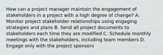 How can a project manager maintain the engagement of stakeholders in a project with a high degree of change? A. Monitor project stakeholder relationships using engaging strategies and plans B. Send all project documents to stakeholders each time they are modified C. Schedule monthly meetings with the stakeholders, including team members D. Engage only with the project sponsors