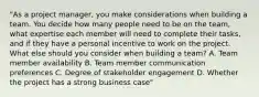 "As a project manager, you make considerations when building a team. You decide how many people need to be on the team, what expertise each member will need to complete their tasks, and if they have a personal incentive to work on the project. What else should you consider when building a team? A. Team member availability B. Team member communication preferences C. Degree of stakeholder engagement D. Whether the project has a strong business case"