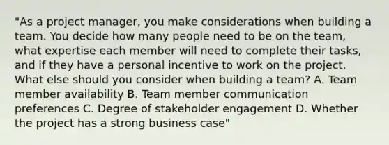 "As a project manager, you make considerations when building a team. You decide how many people need to be on the team, what expertise each member will need to complete their tasks, and if they have a personal incentive to work on the project. What else should you consider when building a team? A. Team member availability B. Team member communication preferences C. Degree of stakeholder engagement D. Whether the project has a strong business case"