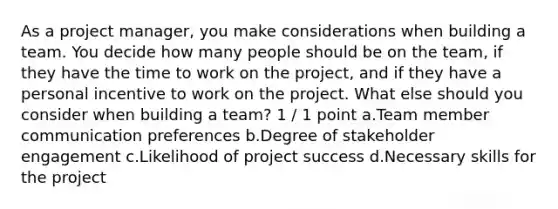 As a project manager, you make considerations when building a team. You decide how many people should be on the team, if they have the time to work on the project, and if they have a personal incentive to work on the project. What else should you consider when building a team? 1 / 1 point a.Team member communication preferences b.Degree of stakeholder engagement c.Likelihood of project success d.Necessary skills for the project