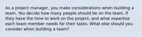 As a project manager, you make considerations when building a team. You decide how many people should be on the team, if they have the time to work on the project, and what expertise each team member needs for their tasks. What else should you consider when building a team?