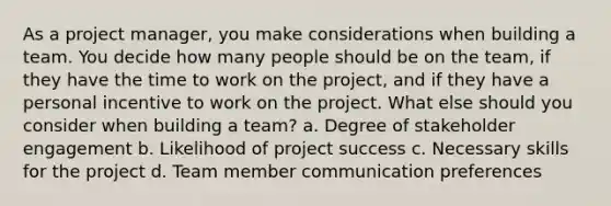 As a project manager, you make considerations when building a team. You decide how many people should be on the team, if they have the time to work on the project, and if they have a personal incentive to work on the project. What else should you consider when building a team? a. Degree of stakeholder engagement b. Likelihood of project success c. Necessary skills for the project d. Team member communication preferences