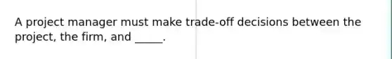 A project manager must make trade-off decisions between the project, the firm, and _____.