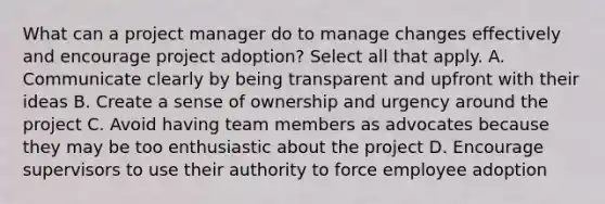 What can a project manager do to manage changes effectively and encourage project adoption? Select all that apply. A. Communicate clearly by being transparent and upfront with their ideas B. Create a sense of ownership and urgency around the project C. Avoid having team members as advocates because they may be too enthusiastic about the project D. Encourage supervisors to use their authority to force employee adoption