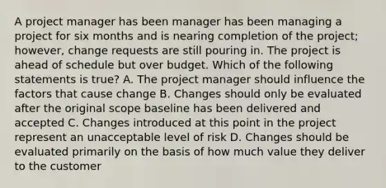 A project manager has been manager has been managing a project for six months and is nearing completion of the project; however, change requests are still pouring in. The project is ahead of schedule but over budget. Which of the following statements is true? A. The project manager should influence the factors that cause change B. Changes should only be evaluated after the original scope baseline has been delivered and accepted C. Changes introduced at this point in the project represent an unacceptable level of risk D. Changes should be evaluated primarily on the basis of how much value they deliver to the customer