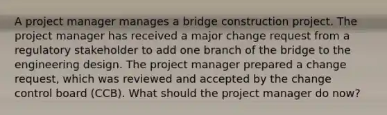 A project manager manages a bridge construction project. The project manager has received a major change request from a regulatory stakeholder to add one branch of the bridge to the engineering design. The project manager prepared a change request, which was reviewed and accepted by the change control board (CCB). What should the project manager do now?