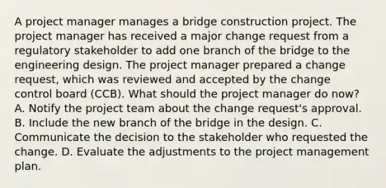 A project manager manages a bridge construction project. The project manager has received a major change request from a regulatory stakeholder to add one branch of the bridge to the engineering design. The project manager prepared a change request, which was reviewed and accepted by the change control board (CCB). What should the project manager do now? A. Notify the project team about the change request's approval. B. Include the new branch of the bridge in the design. C. Communicate the decision to the stakeholder who requested the change. D. Evaluate the adjustments to the project management plan.