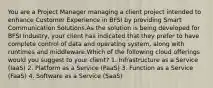 You are a Project Manager managing a client project intended to enhance Customer Experience in BFSI by providing Smart Communication Solutions.As the solution is being developed for BFSI Industry, your client has indicated that they prefer to have complete control of data and operating system, along with runtimes and middleware.Which of the following cloud offerings would you suggest to your client? 1. Infrastructure as a Service (IaaS) 2. Platform as a Service (PaaS) 3. Function as a Service (FaaS) 4. Software as a Service (SaaS)