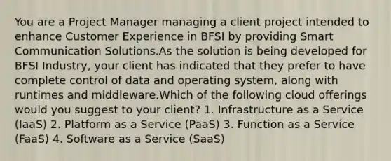 You are a Project Manager managing a client project intended to enhance Customer Experience in BFSI by providing Smart Communication Solutions.As the solution is being developed for BFSI Industry, your client has indicated that they prefer to have complete control of data and operating system, along with runtimes and middleware.Which of the following cloud offerings would you suggest to your client? 1. Infrastructure as a Service (IaaS) 2. Platform as a Service (PaaS) 3. Function as a Service (FaaS) 4. Software as a Service (SaaS)