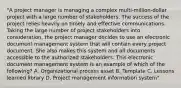 "A project manager is managing a complex multi-million-dollar project with a large number of stakeholders. The success of the project relies heavily on timely and effective communications. Taking the large number of project stakeholders into consideration, the project manager decides to use an electronic document management system that will contain every project document. She also makes this system and all documents accessible to the authorized stakeholders. This electronic document management system is an example of which of the following? A. Organizational process asset B. Template C. Lessons learned library D. Project management information system"