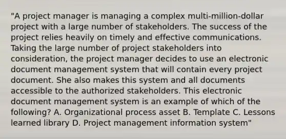 "A project manager is managing a complex multi-million-dollar project with a large number of stakeholders. The success of the project relies heavily on timely and effective communications. Taking the large number of project stakeholders into consideration, the project manager decides to use an electronic document management system that will contain every project document. She also makes this system and all documents accessible to the authorized stakeholders. This electronic document management system is an example of which of the following? A. Organizational process asset B. Template C. Lessons learned library D. Project management information system"