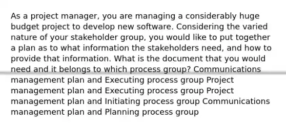 As a project manager, you are managing a considerably huge budget project to develop new software. Considering the varied nature of your stakeholder group, you would like to put together a plan as to what information the stakeholders need, and how to provide that information. What is the document that you would need and it belongs to which process group? Communications management plan and Executing process group Project management plan and Executing process group Project management plan and Initiating process group Communications management plan and Planning process group