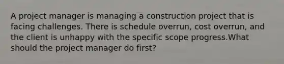 A project manager is managing a construction project that is facing challenges. There is schedule overrun, cost overrun, and the client is unhappy with the specific scope progress.What should the project manager do first?