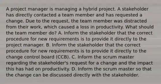 A project manager is managing a hybrid project. A stakeholder has directly contacted a team member and has requested a change. Due to the request, the team member was distracted from their work, which caused a loss in productivity. What should the team member do? A. Inform the stakeholder that the correct procedure for new requirements is to provide it directly to the project manager. B. Inform the stakeholder that the correct procedure for new requirements is to provide it directly to the change control board (CCB). C. Inform the scrum master regarding the stakeholder's request for a change and the impact this has had on productivity. D. Inform the scrum master so that the change can be discussed directly with the stakeholder.