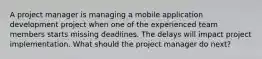 A project manager is managing a mobile application development project when one of the experienced team members starts missing deadlines. The delays will impact project implementation. What should the project manager do next?