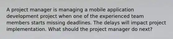 A project manager is managing a mobile application development project when one of the experienced team members starts missing deadlines. The delays will impact project implementation. What should the project manager do next?