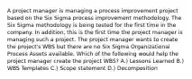 A project manager is managing a process improvement project based on the Six Sigma process improvement methodology. The Six Sigma methodology is being tested for the first time in the company. In addition, this is the first time the project manager is managing such a project. The project manager wants to create the project's WBS but there are no Six Sigma Organizational Process Assets available. Which of the following would help the project manager create the project WBS? A.) Lessons Learned B.) WBS Templates C.) Scope statement D.) Decomposition