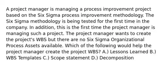 A project manager is managing a process improvement project based on the Six Sigma process improvement methodology. The Six Sigma methodology is being tested for the first time in the company. In addition, this is the first time the project manager is managing such a project. The project manager wants to create the project's WBS but there are no Six Sigma Organizational Process Assets available. Which of the following would help the project manager create the project WBS? A.) Lessons Learned B.) WBS Templates C.) Scope statement D.) Decomposition