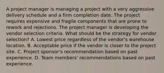 A project manager is managing a project with a very aggressive delivery schedule and a firm completion date. The project requires expensive and fragile components that are prone to rework and rejections. The project manager is developing the vendor selection criteria. What should be the strategy for vendor selection? A. Lowest price regardless of the vendor's warehouse location. B. Acceptable price if the vendor is closer to the project site. C. Project sponsor's recommendation based on past experience. D. Team members' recommendations based on past experience.