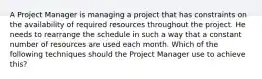 A Project Manager is managing a project that has constraints on the availability of required resources throughout the project. He needs to rearrange the schedule in such a way that a constant number of resources are used each month. Which of the following techniques should the Project Manager use to achieve this?