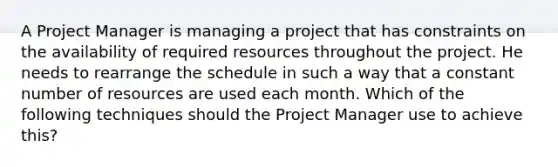 A Project Manager is managing a project that has constraints on the availability of required resources throughout the project. He needs to rearrange the schedule in such a way that a constant number of resources are used each month. Which of the following techniques should the Project Manager use to achieve this?