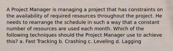 A Project Manager is managing a project that has constraints on the availability of required resources throughout the project. He needs to rearrange the schedule in such a way that a constant number of resources are used each month. Which of the following techniques should the Project Manager use to achieve this? a. Fast Tracking b. Crashing c. Leveling d. Lagging