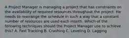 A Project Manager is managing a project that has constraints on the availability of required resources throughout the project. He needs to rearrange the schedule in such a way that a constant number of resources are used each month. Which of the following techniques should the Project Manager use to achieve this? A. Fast Tracking B. Crashing C. Leveling D. Lagging