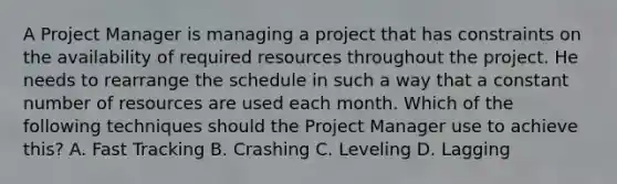 A Project Manager is managing a project that has constraints on the availability of required resources throughout the project. He needs to rearrange the schedule in such a way that a constant number of resources are used each month. Which of the following techniques should the Project Manager use to achieve this? A. Fast Tracking B. Crashing C. Leveling D. Lagging